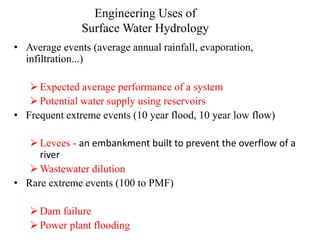 Engineering Uses of
Surface Water Hydrology
• Average events (average annual rainfall, evaporation,
infiltration...)
Expected average performance of a system
Potential water supply using reservoirs
• Frequent extreme events (10 year flood, 10 year low flow)
Levees - an embankment built to prevent the overflow of a
river
Wastewater dilution
• Rare extreme events (100 to PMF)
Dam failure
Power plant flooding
 