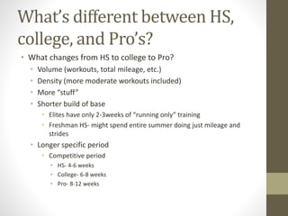 • What changes from HS to college to Pro?
• Volume (workouts, total mileage, etc.)
• Density (more moderate workouts included)
• More “stuff”
• Shorter build of base
• Elites have only 2-3weeks of “running only” training
• Freshman HS- might spend entire summer doing just mileage and
strides
• Longer specific period
• Competitive period
• HS- 4-6 weeks
• College- 6-8 weeks
• Pro- 8-12 weeks
What’s different between HS,
college, and Pro’s?
 