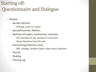 Starting off:
Questionnaire and Dialogue
• Assess:
• Aerobic Abilities
• Mileage, Long run, paces
• Speed/Anaerobic Abilities
• Workout strengths, weaknesses, examples
• Get examples of avg. workout in each area
• Assess Recovery time for each
• Overtraining/staleness clues
• ASK- mileage, workout types, what causes staleness
• Injuries
• Peaking
• Training Log
 