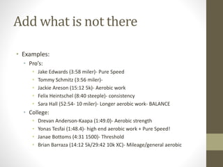 Add what is not there
• Examples:
• Pro’s:
• Jake Edwards (3:58 miler)- Pure Speed
• Tommy Schmitz (3:56 miler)-
• Jackie Areson (15:12 5k)- Aerobic work
• Felix Heintschel (8:40 steeple)- consistency
• Sara Hall (52:54- 10 miler)- Longer aerobic work- BALANCE
• College:
• Drevan Anderson-Kaapa (1:49.0)- Aerobic strength
• Yonas Tesfai (1:48.4)- high end aerobic work + Pure Speed!
• Janae Bottoms (4:31 1500)- Threshold
• Brian Barraza (14:12 5k/29:42 10k XC)- Mileage/general aerobic
 