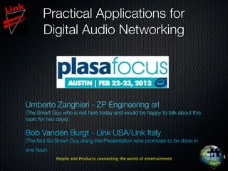 Practical Applications for
       Digital Audio Networking




Umberto Zanghieri - ZP Engineering srl
(The Smart Guy who is not here today and would be happy to talk about this
topic for two days)

Bob Vanden Burgt - Link USA/Link Italy
(The Not So Smart Guy doing the Presentation who promises to be done in
one hour)
             People and Products connecting the world of entertainment
 