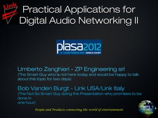 Practical Applications for
Digital Audio Networking II




Umberto Zanghieri - ZP Engineering srl
(The Smart Guy who is not here today and would be happy to talk
about this topic for two days)

Bob Vanden Burgt - Link USA/Link Italy
(The Not So Smart Guy doing the Presentation who promises to be
done in
one hour)
        People and Products connecting the world of entertainment
 