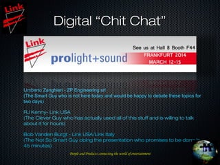 Digital “Chit Chat”Digital “Chit Chat”
Umberto Zanghieri - ZP Engineering srl
(The Smart Guy who is not here today and would be happy to debate these topics for
two days)
RJ Kenny- Link USA
(The Clever Guy who has actually used all of this stuff and is willing to talk
about it for hours)
Bob Vanden Burgt - Link USA/Link Italy
(The Not So Smart Guy doing the presentation who promises to be done in
45 minutes)
People and ProductsPeople and Products connecting the world of entertainmentconnecting the world of entertainment
 