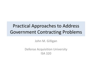 Practical Approaches to Address
Government Contracting Problems
John M. Gilligan
Defense Acquisition University
ISA 320
 