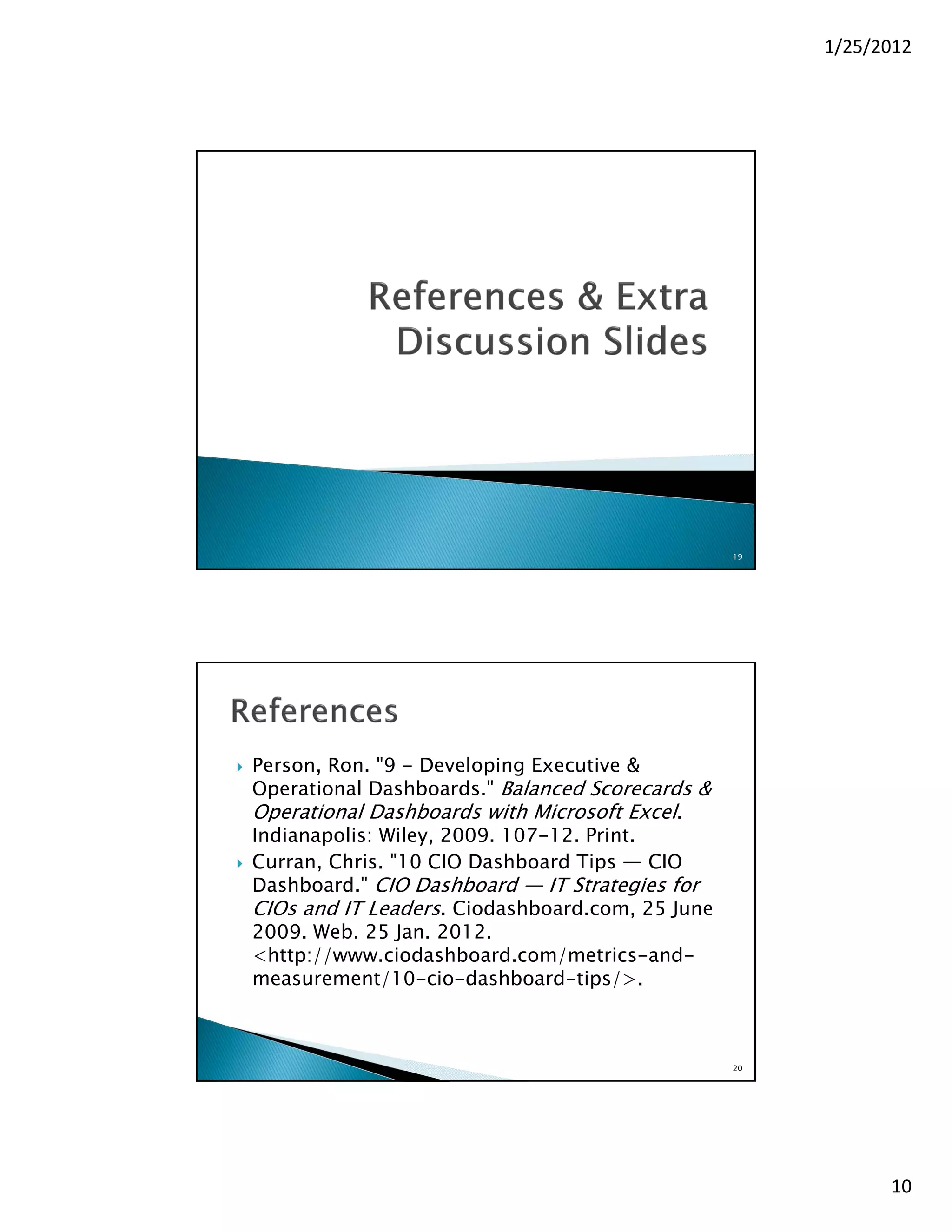 1/25/2012




                                                     19




   Person, Ron. "9 - Developing Executive &
    Operational Dashboards." Balanced Scorecards &
    Operational Dashboards with Microsoft Excel.
    Indianapolis: Wiley, 2009. 107-12. Print.
   Curran, Chris. "10 CIO Dashboard Tips — CIO
    Dashboard." CIO Dashboard — IT Strategies for
    CIOs and IT Leaders. Ciodashboard.com, 25 June
    2009. Web. 25 Jan. 2012.
    <http://www.ciodashboard.com/metrics-and-
    measurement/10-cio-dashboard-tips/>.



                                                     20




                                                                10
 