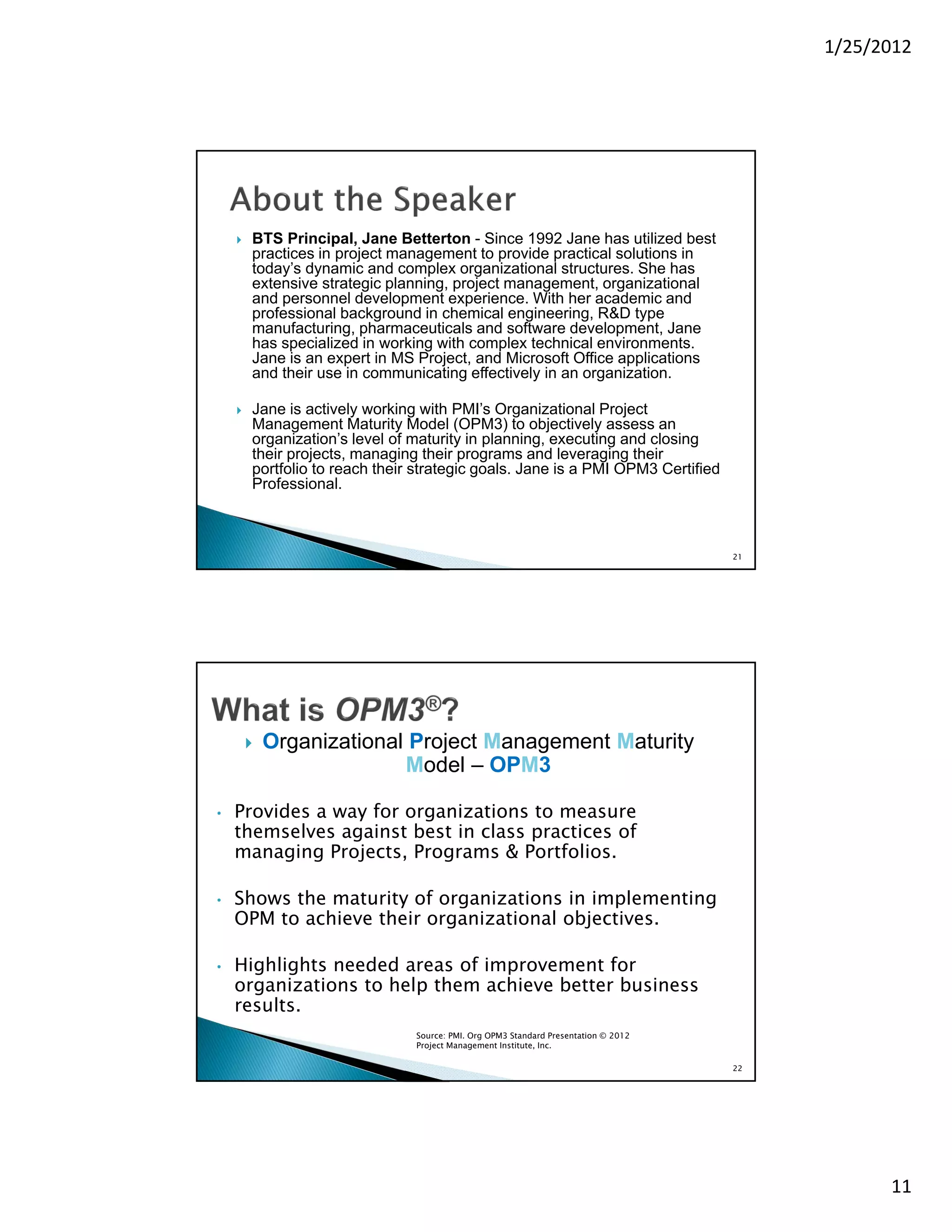 1/25/2012




       BTS Principal, Jane Betterton - Since 1992 Jane has utilized best
        practices in project management to provide practical solutions in
        today’s dynamic and complex organizational structures. She has
        extensive strategic planning, project management, organizational
        and personnel development experience. With her academic and
        professional background in chemical engineering, R&D type
        manufacturing, pharmaceuticals and software development, Jane
        has specialized in working with complex technical environments.
        Jane is an expert in MS Project, and Microsoft Office applications
        and their use in communicating effectively in an organization.

       Jane is actively working with PMI’s Organizational Project
        Management Maturity Model (OPM3) to objectively assess an
        organization’s level of maturity in planning, executing and closing
        their projects, managing their programs and leveraging their
        portfolio to reach their strategic goals. Jane is a PMI OPM3 Certified
        Professional.



                                                                                     21




           Organizational Project Management Maturity
                          Model – OPM3

•   Provides a way for organizations to measure
    themselves against best in class practices of
    managing Projects, Programs & Portfolios.

•   Shows the maturity of organizations in implementing
    OPM to achieve their organizational objectives.

•   Highlights needed areas of improvement for
    organizations to help them achieve better business
    results.
                                Source: PMI. Org OPM3 Standard Presentation © 2012
                                Project Management Institute, Inc.

                                                                                     22




                                                                                                11
 