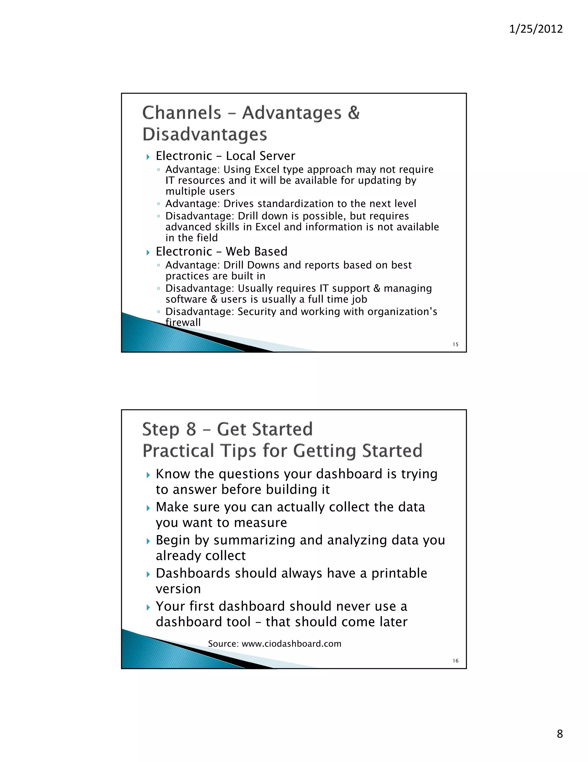 1/25/2012




   Electronic – Local Server
    ◦ Advantage: Using Excel type approach may not require
      IT resources and it will be available for updating by
      multiple users
    ◦ Advantage: Drives standardization to the next level
    ◦ Disadvantage: Drill down is possible, but requires
      advanced skills in Excel and information is not available
      in the field
   Electronic – Web Based
    ◦ Advantage: Drill Downs and reports based on best
      practices are built in
    ◦ Disadvantage: Usually requires IT support & managing
      software & users is usually a full time job
    ◦ Disadvantage: Security and working with organization’s
      firewall
                                                                  15




   Know the questions your dashboard is trying
    to answer before building it
   Make sure you can actually collect the data
    you want to measure
   Begin by summarizing and analyzing data you
    already collect
   Dashboards should always have a printable
    version
   Your first dashboard should never use a
    dashboard tool – that should come later
              Source: www.ciodashboard.com
                                                                  16




                                                                              8
 