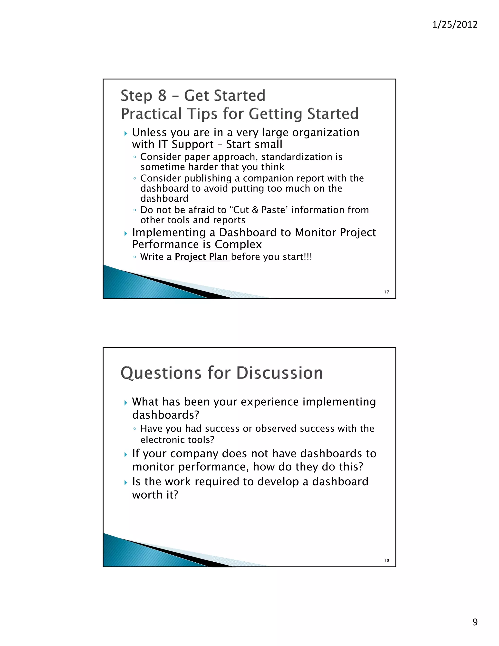 1/25/2012




   Unless you are in a very large organization
    with IT Support – Start small
    ◦ Consider paper approach, standardization is
      sometime harder that you think
    ◦ Consider publishing a companion report with the
      dashboard to avoid putting too much on the
      dashboard
    ◦ Do not be afraid to “Cut & Paste’ information from
      other tools and reports
   Implementing a Dashboard to Monitor Project
    Performance is Complex
    ◦ Write a Project Plan before you start!!!


                                                           17




   What has been your experience implementing
    dashboards?
    ◦ Have you had success or observed success with the
      electronic tools?
   If your company does not have dashboards to
    monitor performance, how do they do this?
   Is the work required to develop a dashboard
    worth it?




                                                           18




                                                                       9
 