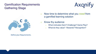 o Now time to determine what you need from
a gamified learning solution
o Know thy audience
o What motivates them? Challenge? Game Play?
o What do they value? Rewards? Recognition?
Gamification Requirements
Gathering Stage
Define your Requirements.
C
 