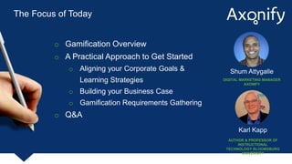 The Focus of Today
o Gamification Overview
o A Practical Approach to Get Started
o Aligning your Corporate Goals &
Learning Strategies
o Building your Business Case
o Gamification Requirements Gathering
o Q&A
Karl Kapp
AUTHOR & PROFESSOR OF
INSTRUCTIONAL
TECHNOLOGY BLOOMSBURG
UNIVERSITY
Shum Attygalle
DIGITAL MARKETING MANAGER
AXONIFY
 