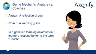 o Avatar: A reflection of you
o Coach: A learning guide
o In a gamified learning environment,
learners respond better to the term
“Coach”
Game Mechanic: Avatars vs.
Coaches
 