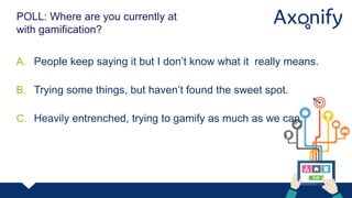 E L E V TO R
V
POLL: Where are you currently at
with gamification?
A. People keep saying it but I don’t know what it really means.
B. Trying some things, but haven’t found the sweet spot.
C. Heavily entrenched, trying to gamify as much as we can.
 
