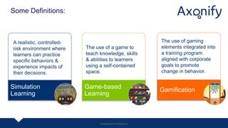 Some Definitions:
GamificationGame-based
Learning
Simulation
Learning
The use of gaming
elements integrated into
a training program
aligned with corporate
goals to promote
change in behavior.
The use of a game to
teach knowledge, skills
& abilities to learners
using a self-contained
space.
A realistic, controlled-
risk environment where
learners can practice
specific behaviors &
experience impacts of
their decisions.
Proprietary & Confidential
 