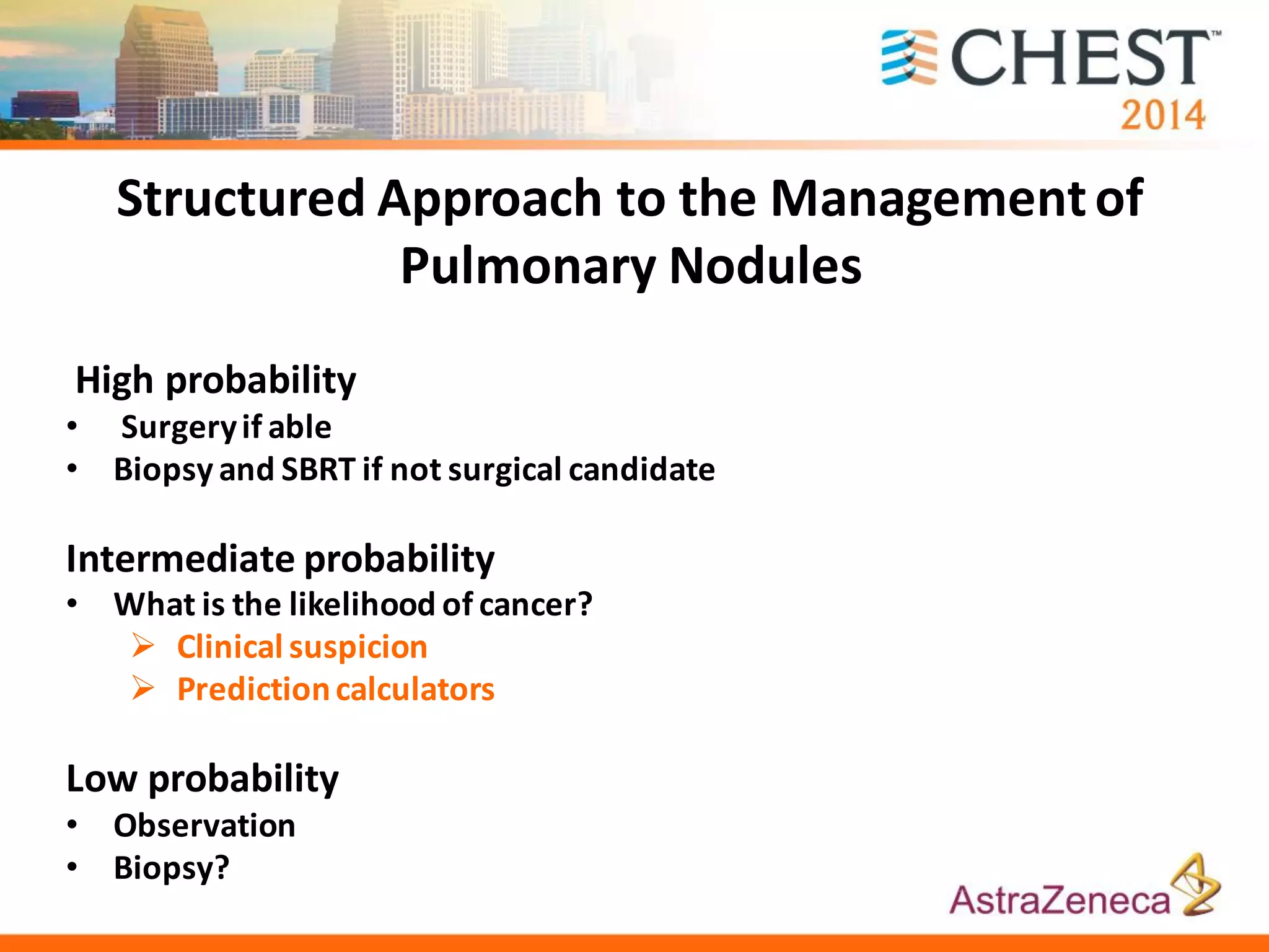 Structured Approach to the Managementof
Pulmonary Nodules
High probability
• Surgeryif able
• Biopsy and SBRT if not surgical candidate
Intermediate probability
• What is the likelihood of cancer?
 Clinical suspicion
 Predictioncalculators
Low probability
• Observation
• Biopsy?
 