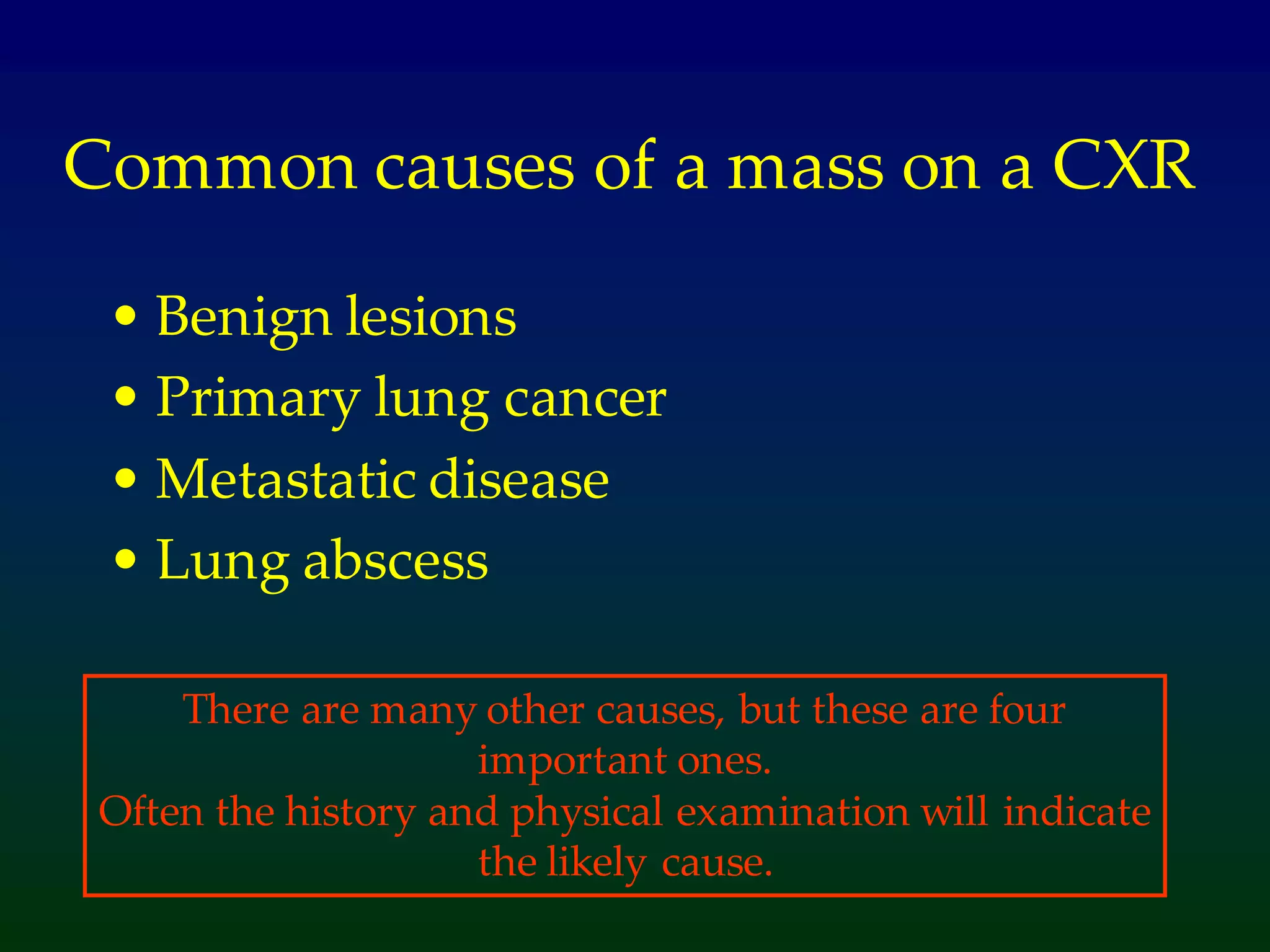 Common causes of a mass on a CXR
• Benign lesions
• Primary lung cancer
• Metastatic disease
• Lung abscess
There are many other causes, but these are four
important ones.
Often the history and physical examination will indicate
the likely cause.
 