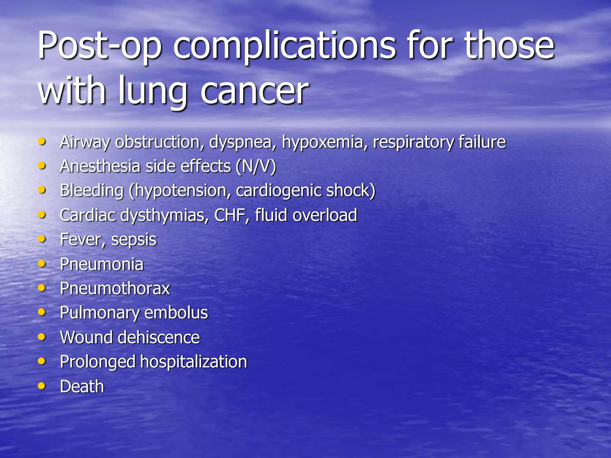 Post-op complications for those
with lung cancer
• Airway obstruction, dyspnea, hypoxemia, respiratory failure
• Anesthesia side effects (N/V)
• Bleeding (hypotension, cardiogenic shock)
• Cardiac dysthymias, CHF, fluid overload
• Fever, sepsis
• Pneumonia
• Pneumothorax
• Pulmonary embolus
• Wound dehiscence
• Prolonged hospitalization
• Death
 