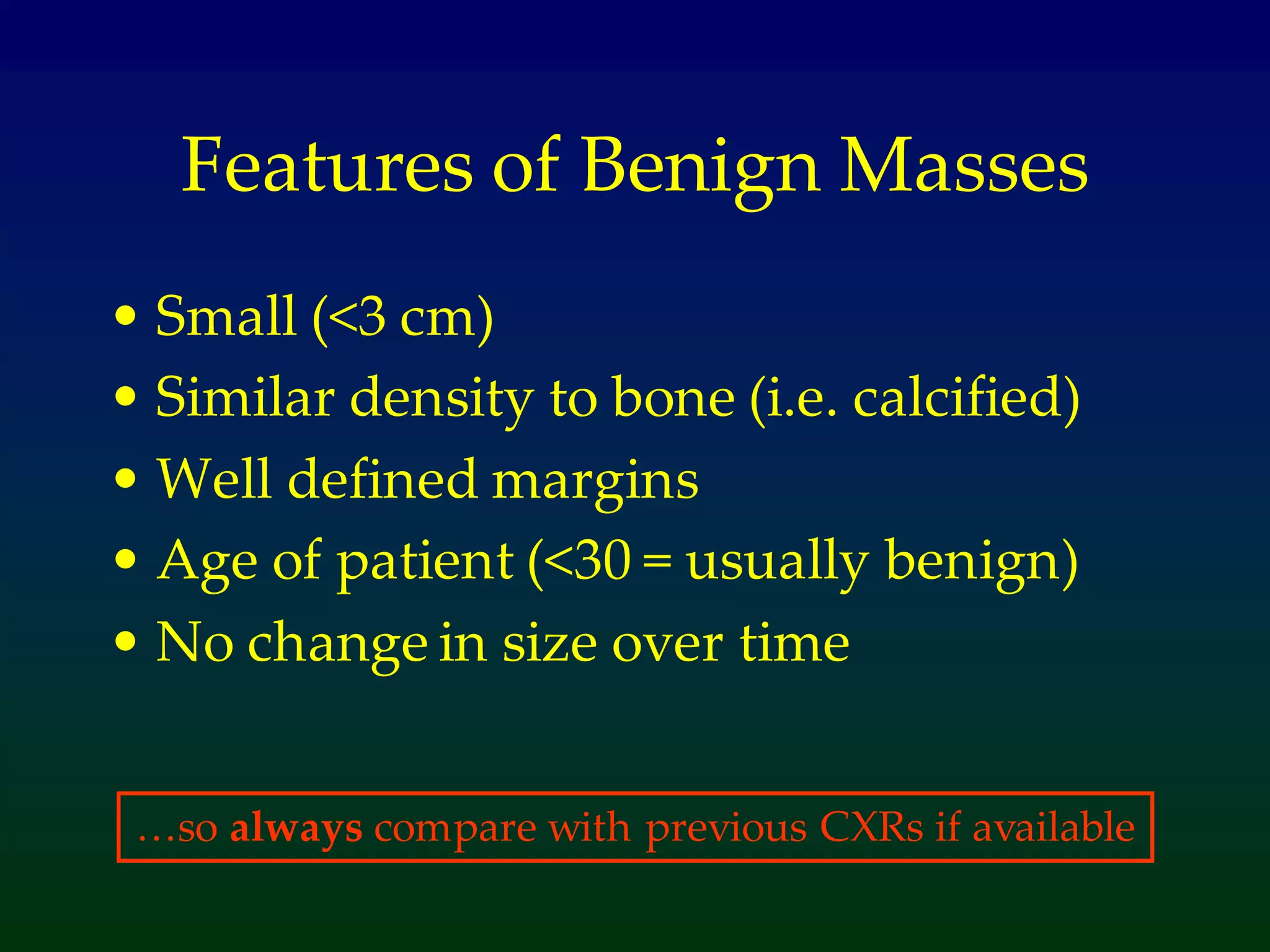 Features of Benign Masses
• Small (<3 cm)
• Similar density to bone (i.e. calcified)
• Well defined margins
• Age of patient (<30 = usually benign)
• No change in size over time
…so always compare with previous CXRs if available
 