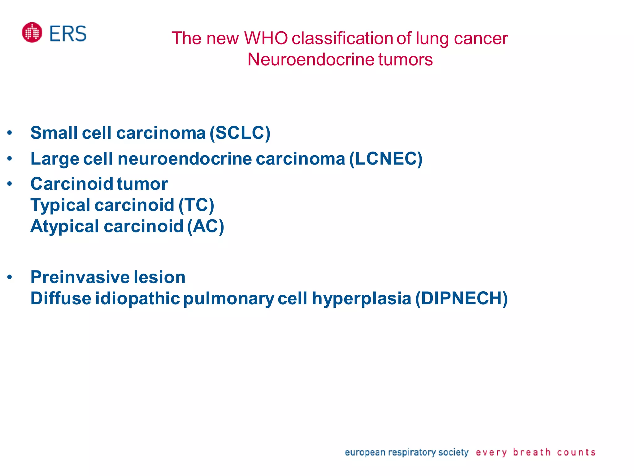 The new WHO classificationof lung cancer
Neuroendocrine tumors
• Small cell carcinoma (SCLC)
• Large cell neuroendocrine carcinoma (LCNEC)
• Carcinoid tumor
Typical carcinoid (TC)
Atypical carcinoid (AC)
• Preinvasive lesion
Diffuse idiopathicpulmonarycell hyperplasia (DIPNECH)
 