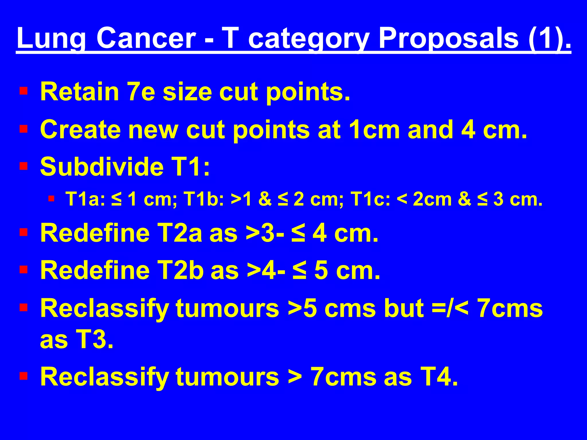 Lung Cancer - T category Proposals (1).
 Retain 7e size cut points.
 Create new cut points at 1cm and 4 cm.
 Subdivide T1:
 T1a: ≤ 1 cm; T1b: >1 & ≤ 2 cm; T1c: < 2cm & ≤ 3 cm.
 Redefine T2a as >3- ≤ 4 cm.
 Redefine T2b as >4- ≤ 5 cm.
 Reclassify tumours >5 cms but =/< 7cms
as T3.
 Reclassify tumours > 7cms as T4.
 