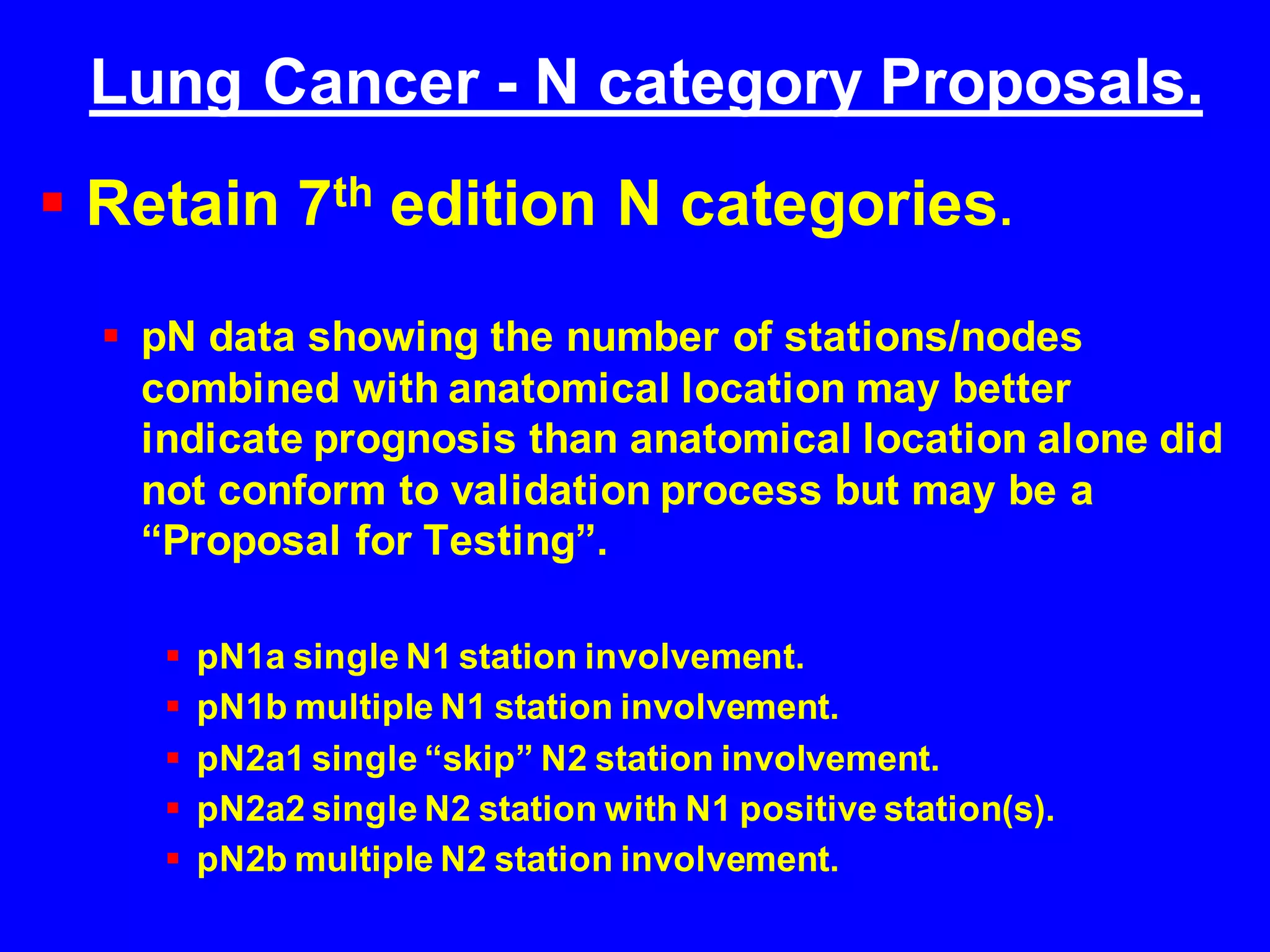 Lung Cancer - N category Proposals.
 Retain 7th edition N categories.
 pN data showing the number of stations/nodes
combined with anatomical location may better
indicate prognosis than anatomical location alone did
not conform to validation process but may be a
“Proposal for Testing”.
 pN1a single N1 station involvement.
 pN1b multiple N1 station involvement.
 pN2a1 single “skip” N2 station involvement.
 pN2a2 single N2 station with N1 positive station(s).
 pN2b multiple N2 station involvement.
 