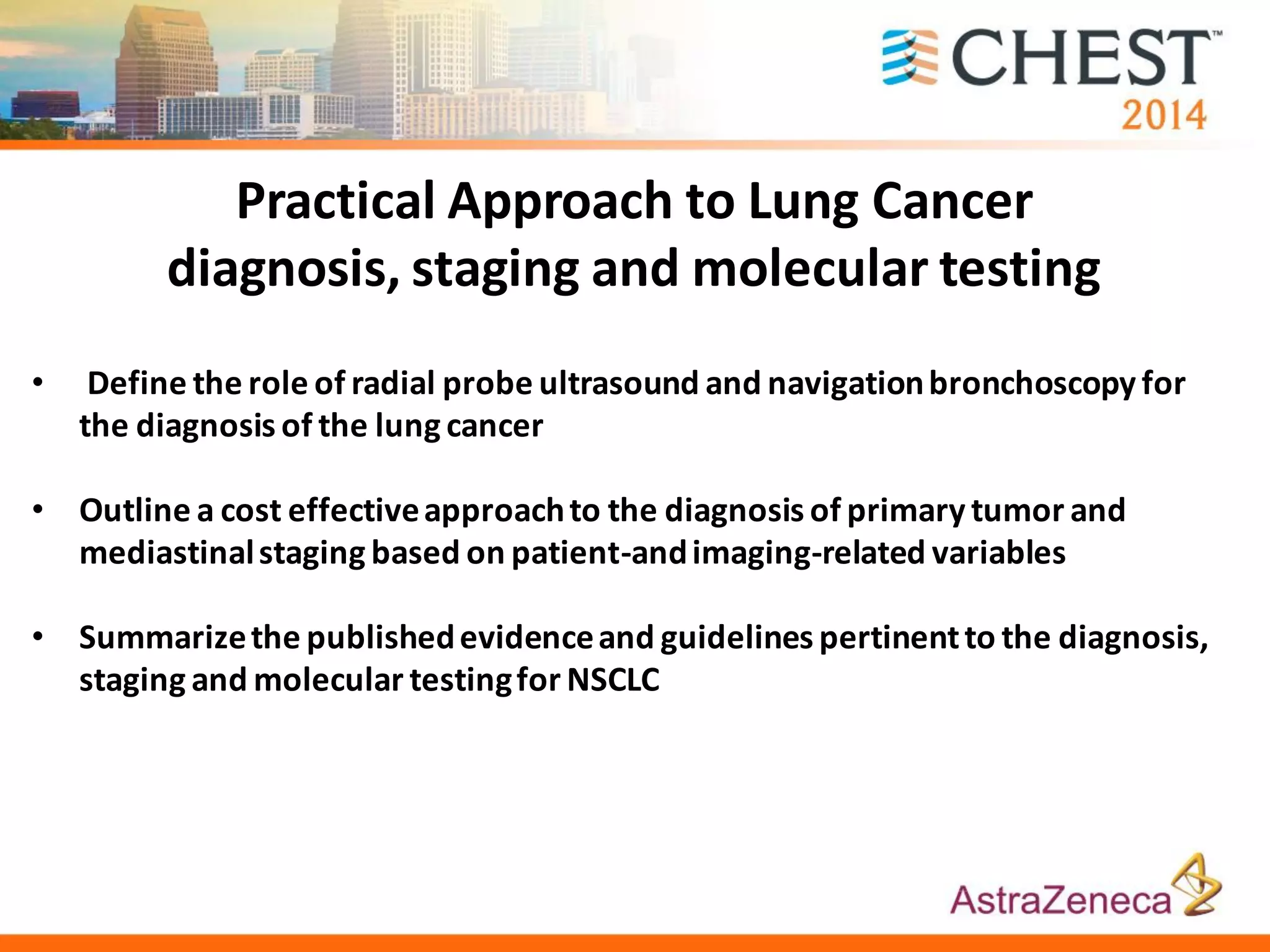• Define the role of radial probe ultrasound and navigationbronchoscopy for
the diagnosis of the lung cancer
• Outline a cost effectiveapproachto the diagnosis of primary tumor and
mediastinalstaging based on patient-andimaging-related variables
• Summarizethe publishedevidenceand guidelines pertinentto the diagnosis,
staging and molecular testingfor NSCLC
Practical Approach to Lung Cancer
diagnosis, staging and molecular testing
 