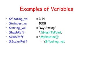 Examples of Variables
•   $floating_val   =   3.14
•   $integer_val    =   1008
•   $string_val     =   “My String”
•   $hashReff       =   %HashToPoint;
•   $SubReff        =   MyRoutine();
•   $ScalarReff          = $floating_val;
 