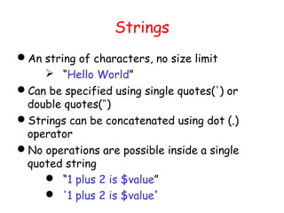 Strings
An string of characters, no size limit
     “Hello World”
Can be specified using single quotes(') or
 double quotes(“)
Strings can be concatenated using dot (.)
 operator
No operations are possible inside a single
 quoted string
     “1 plus 2 is $value”
     '1 plus 2 is $value'
 