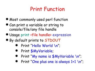 Print Function
Most commonly used perl function
Can print a variable or string to
 console/file/any file handle
Usage print <file handle> expression
By default prints to STDOUT
     Print “Hello World n”;
     Print $MyVariable;
     Print “My name is $MyVariable n”;
     Print “One plus one is always 1+1 n”;
 