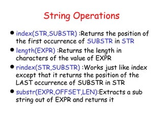String Operations
index(STR,SUBSTR) :Returns the position of
 the first occurrence of SUBSTR in STR
length(EXPR) :Returns the length in
 characters of the value of EXPR
rindex(STR,SUBSTR) :Works just like index
 except that it returns the position of the
 LAST occurrence of SUBSTR in STR
substr(EXPR,OFFSET,LEN):Extracts a sub
 string out of EXPR and returns it
 