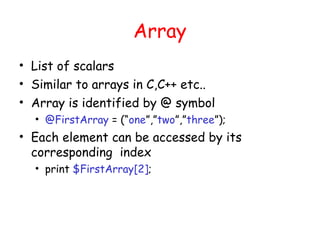 Array
• List of scalars
• Similar to arrays in C,C++ etc..
• Array is identified by @ symbol
  • @FirstArray = (“one”,”two”,”three”);
• Each element can be accessed by its
  corresponding index
  • print $FirstArray[2];
 