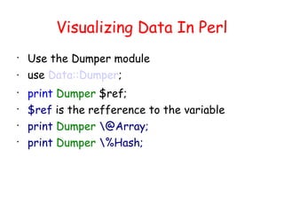 Visualizing Data In Perl

    Use the Dumper module
   use Data::Dumper;

    print Dumper $ref;

    $ref is the refference to the variable

    print Dumper @Array;

    print Dumper %Hash;
 