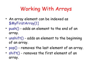 Working With Arrays
• An array element can be indexed as
  $MyFirstArray[1]
• push() - adds an element to the end of an
  array.
• unshift() - adds an element to the beginning
  of an array.
• pop() - removes the last element of an array.
• shift() - removes the first element of an
  array.
 