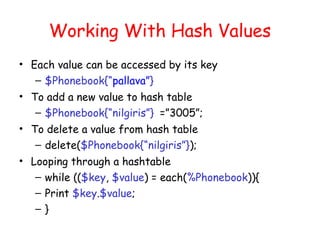 Working With Hash Values
• Each value can be accessed by its key
   – $Phonebook{“pallava”}
• To add a new value to hash table
   – $Phonebook{“nilgiris”} =”3005”;
• To delete a value from hash table
   – delete($Phonebook{“nilgiris”});
• Looping through a hashtable
   – while (($key, $value) = each(%Phonebook)){
   – Print $key.$value;
   –}
 