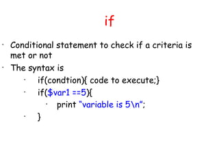 if
•
    Conditional statement to check if a criteria is
    met or not
•
    The syntax is
       •
           if(condtion){ code to execute;}
       •
           if($var1 ==5){
              •
                print “variable is 5n”;
       •
           }
 