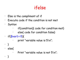 ifelse

    Else is the compliment of if

    Execute code if the condition is not met

    Syntax
        
             if(condition){ code for condition met}
        
             else{ code for condition false}

    if($var1==5){
        
            print “variable value is 5n”;

    }

    else{
        
             Print “variable value is not 5n”;

    }
 