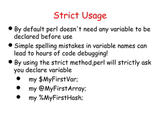 Strict Usage
By default perl doesn't need any variable to be
 declared before use
Simple spelling mistakes in variable names can
 lead to hours of code debugging!
By using the strict method,perl will strictly ask
 you declare variable
   my $MyFirstVar;
   my @MyFirstArray;
   my %MyFirstHash;
 