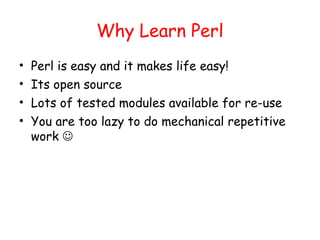 Why Learn Perl
•   Perl is easy and it makes life easy!
•   Its open source
•   Lots of tested modules available for re-use
•   You are too lazy to do mechanical repetitive
    work 
 
