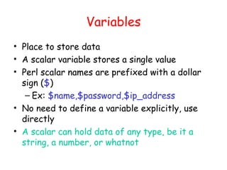 Variables
• Place to store data
• A scalar variable stores a single value
• Perl scalar names are prefixed with a dollar
  sign ($)
   – Ex: $name,$password,$ip_address
• No need to define a variable explicitly, use
  directly
• A scalar can hold data of any type, be it a
  string, a number, or whatnot
 