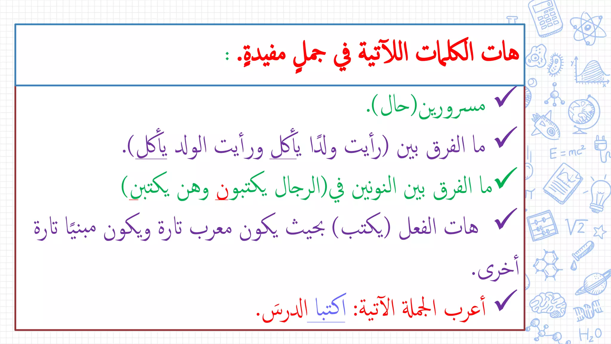 ‫ين‬‫ر‬‫رسو‬‫م‬(‫حال‬.)
‫بني‬ ‫الفرق‬ ‫ما‬(‫ي‬ ‫ا‬ً‫ودل‬ ‫يت‬‫أ‬‫أ‬‫ر‬‫لك‬‫أ‬‫أ‬‫الودل‬ ‫يت‬‫أ‬‫أ‬‫ور‬‫لك‬‫أ‬‫أ‬‫ي‬.)
‫يف‬ ‫نني‬‫و‬‫ن‬‫ل‬‫ا‬ ‫بني‬ ‫الفرق‬ ‫ما‬(‫بو‬‫يكت‬ ‫الرجال‬‫ن‬‫يكت‬ ‫وهن‬‫نب‬)
‫الفعل‬ ‫هات‬(‫يكتب‬)‫م‬ ‫يكون‬‫و‬ ‫اترة‬ ‫معرب‬ ‫يكون‬ ‫يث‬‫حب‬‫اترة‬ ‫ا‬ً‫ي‬‫ن‬‫ب‬
‫خرى‬‫أ‬‫أ‬.
‫ية‬‫ت‬‫آ‬‫ل‬‫ا‬ ‫امجلةل‬ ‫عرب‬‫أ‬‫أ‬:‫با‬‫ت‬‫ك‬‫ا‬‫ادلرس‬.
ٍ‫ة‬‫مفيد‬ ٍ‫مجل‬ ‫يف‬ ‫ية‬‫ت‬‫آ‬‫ل‬‫ال‬ ‫اللكامت‬ ‫هات‬.:
 