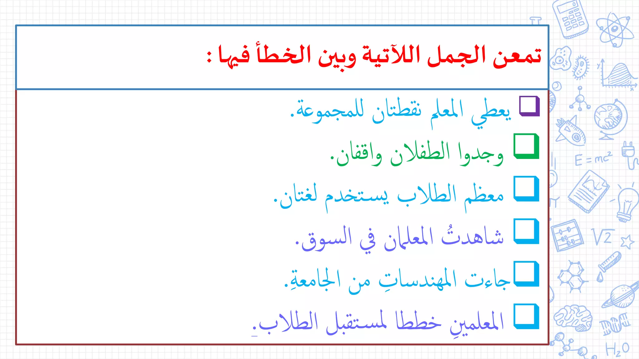 ‫للمجموعة‬ ‫تان‬‫نقط‬ ‫املعمل‬ ‫يعطي‬.
‫اقفان‬‫و‬ ‫الطفالن‬ ‫ا‬‫و‬‫وجد‬.
‫تان‬‫لغ‬ ‫تخدم‬‫س‬‫ي‬ ‫الطالب‬ ‫معظم‬.
‫سوق‬‫ل‬‫ا‬ ‫يف‬ ‫املعلامن‬ ُ‫شاهدت‬.
ِّ‫ة‬‫اجلامع‬ ‫من‬ ِّ‫ندسات‬‫مله‬‫ا‬ ‫جاءت‬.
‫الطالب‬ ‫تقبل‬‫س‬‫مل‬ ‫خططا‬ ِّ‫املعلمني‬.
‫فيها‬ ‫الخطأ‬ ‫وبين‬ ‫الآلتية‬ ‫الجمل‬ ‫تمعن‬:
 