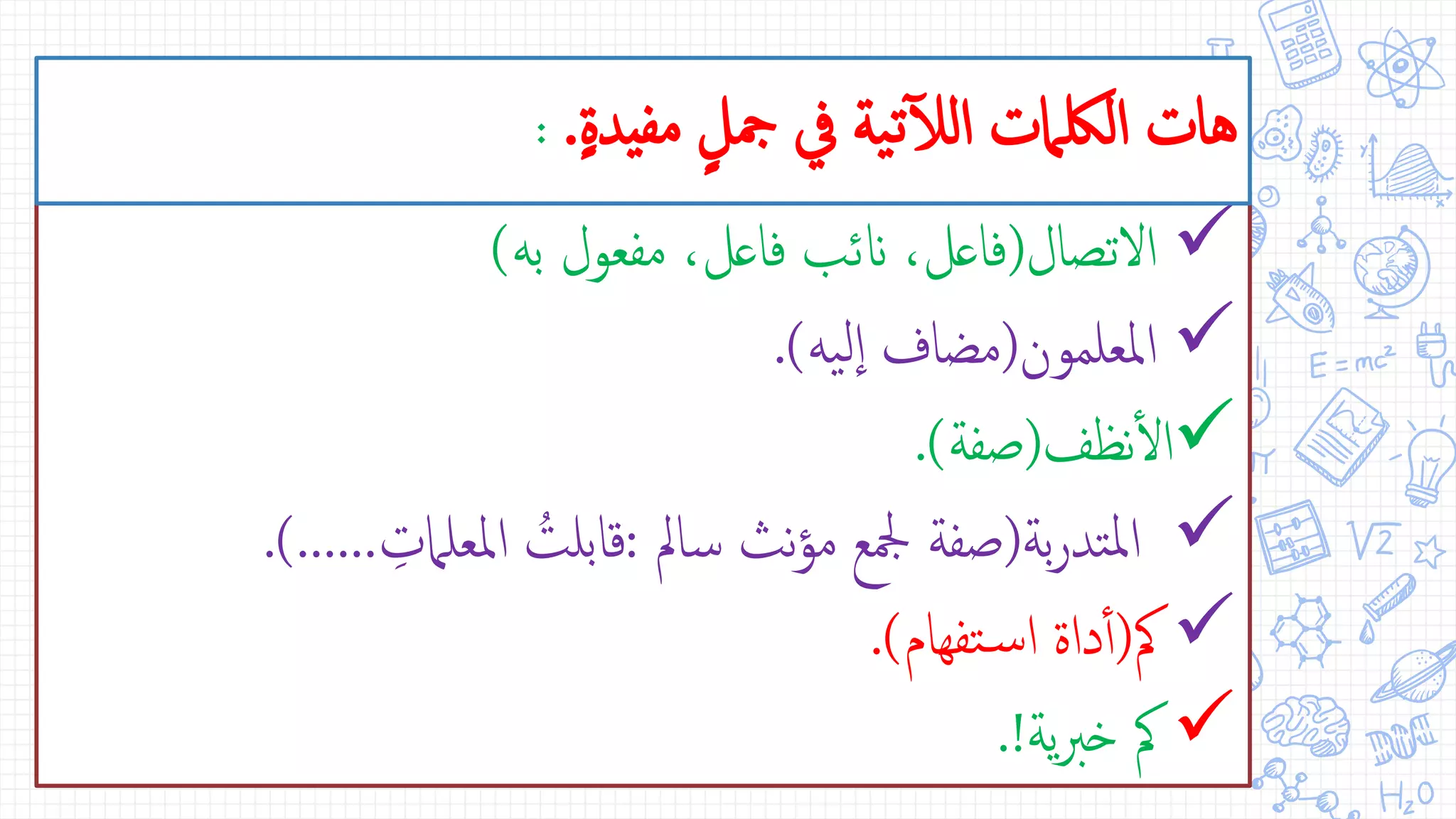 ‫التصال‬(‫به‬ ‫مفعول‬ ،‫فاعل‬ ‫انئب‬ ،‫فاعل‬)
‫املعلمون‬(‫يه‬‫ل‬‫ا‬ ‫مضاف‬.)
‫نظف‬‫أ‬‫ل‬‫ا‬(‫صفة‬.)
‫بة‬‫ر‬‫تد‬‫مل‬‫ا‬(‫سامل‬ ‫نث‬‫ؤ‬‫م‬ ‫مجلع‬ ‫صفة‬:ِّ‫املعلامت‬ ُ‫قابلت‬.)......
‫مك‬(‫تفهام‬‫س‬‫ا‬ ‫داة‬‫أ‬‫أ‬.)
‫ية‬‫رب‬‫خ‬ ‫مك‬.!
ٍ‫ة‬‫مفيد‬ ٍ‫مجل‬ ‫يف‬ ‫ية‬‫ت‬‫آ‬‫ل‬‫ال‬ ‫اللكامت‬ ‫هات‬.:
 