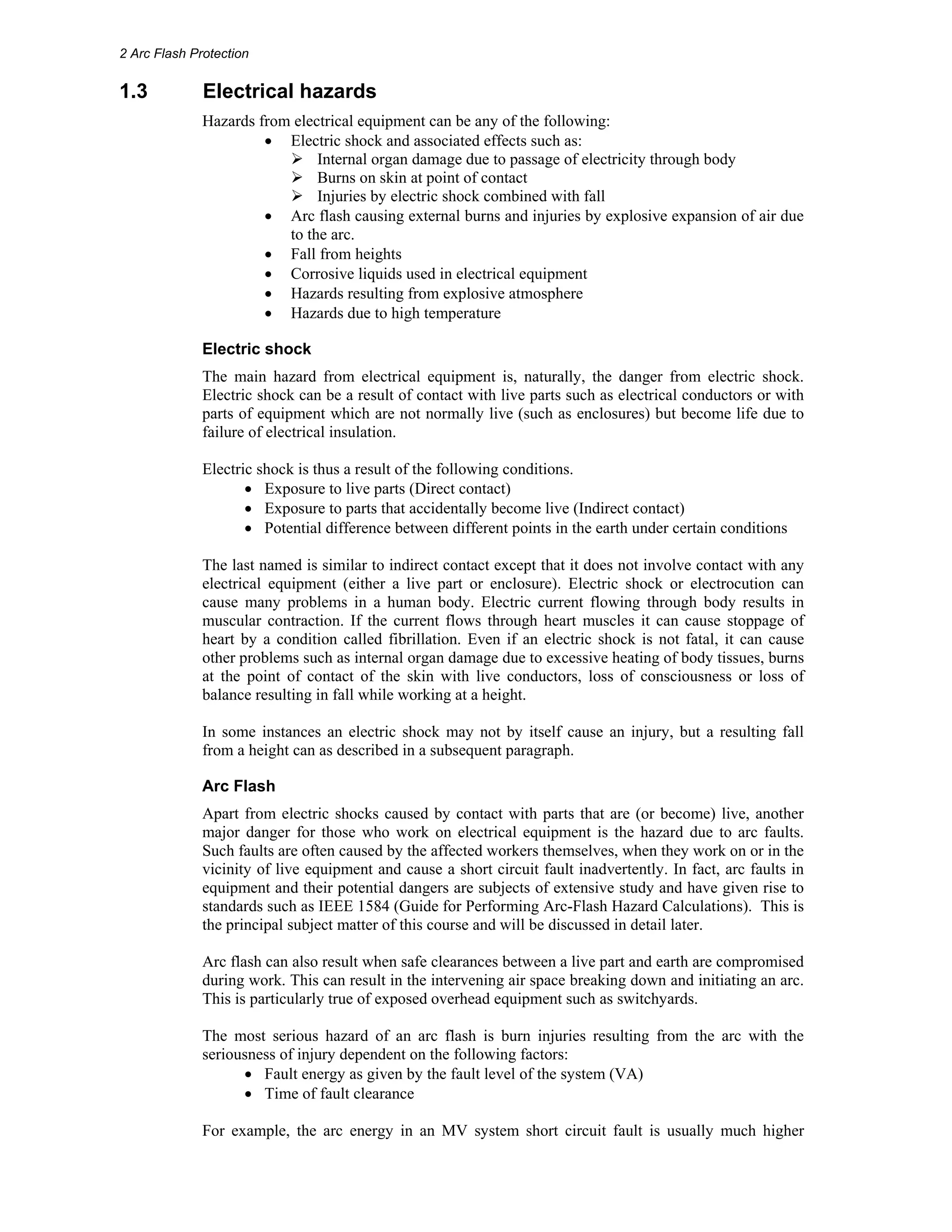 2 Arc Flash Protection 
1.3 Electrical hazards 
Hazards from electrical equipment can be any of the following: 
• Electric shock and associated effects such as: 
¾ Internal organ damage due to passage of electricity through body 
¾ Burns on skin at point of contact 
¾ Injuries by electric shock combined with fall 
• Arc flash causing external burns and injuries by explosive expansion of air due 
to the arc. 
• Fall from heights 
• Corrosive liquids used in electrical equipment 
• Hazards resulting from explosive atmosphere 
• Hazards due to high temperature 
Electric shock 
The main hazard from electrical equipment is, naturally, the danger from electric shock. 
Electric shock can be a result of contact with live parts such as electrical conductors or with 
parts of equipment which are not normally live (such as enclosures) but become life due to 
failure of electrical insulation. 
Electric shock is thus a result of the following conditions. 
• Exposure to live parts (Direct contact) 
• Exposure to parts that accidentally become live (Indirect contact) 
• Potential difference between different points in the earth under certain conditions 
The last named is similar to indirect contact except that it does not involve contact with any 
electrical equipment (either a live part or enclosure). Electric shock or electrocution can 
cause many problems in a human body. Electric current flowing through body results in 
muscular contraction. If the current flows through heart muscles it can cause stoppage of 
heart by a condition called fibrillation. Even if an electric shock is not fatal, it can cause 
other problems such as internal organ damage due to excessive heating of body tissues, burns 
at the point of contact of the skin with live conductors, loss of consciousness or loss of 
balance resulting in fall while working at a height. 
In some instances an electric shock may not by itself cause an injury, but a resulting fall 
from a height can as described in a subsequent paragraph. 
Arc Flash 
Apart from electric shocks caused by contact with parts that are (or become) live, another 
major danger for those who work on electrical equipment is the hazard due to arc faults. 
Such faults are often caused by the affected workers themselves, when they work on or in the 
vicinity of live equipment and cause a short circuit fault inadvertently. In fact, arc faults in 
equipment and their potential dangers are subjects of extensive study and have given rise to 
standards such as IEEE 1584 (Guide for Performing Arc-Flash Hazard Calculations). This is 
the principal subject matter of this course and will be discussed in detail later. 
Arc flash can also result when safe clearances between a live part and earth are compromised 
during work. This can result in the intervening air space breaking down and initiating an arc. 
This is particularly true of exposed overhead equipment such as switchyards. 
The most serious hazard of an arc flash is burn injuries resulting from the arc with the 
seriousness of injury dependent on the following factors: 
• Fault energy as given by the fault level of the system (VA) 
• Time of fault clearance 
For example, the arc energy in an MV system short circuit fault is usually much higher 
 