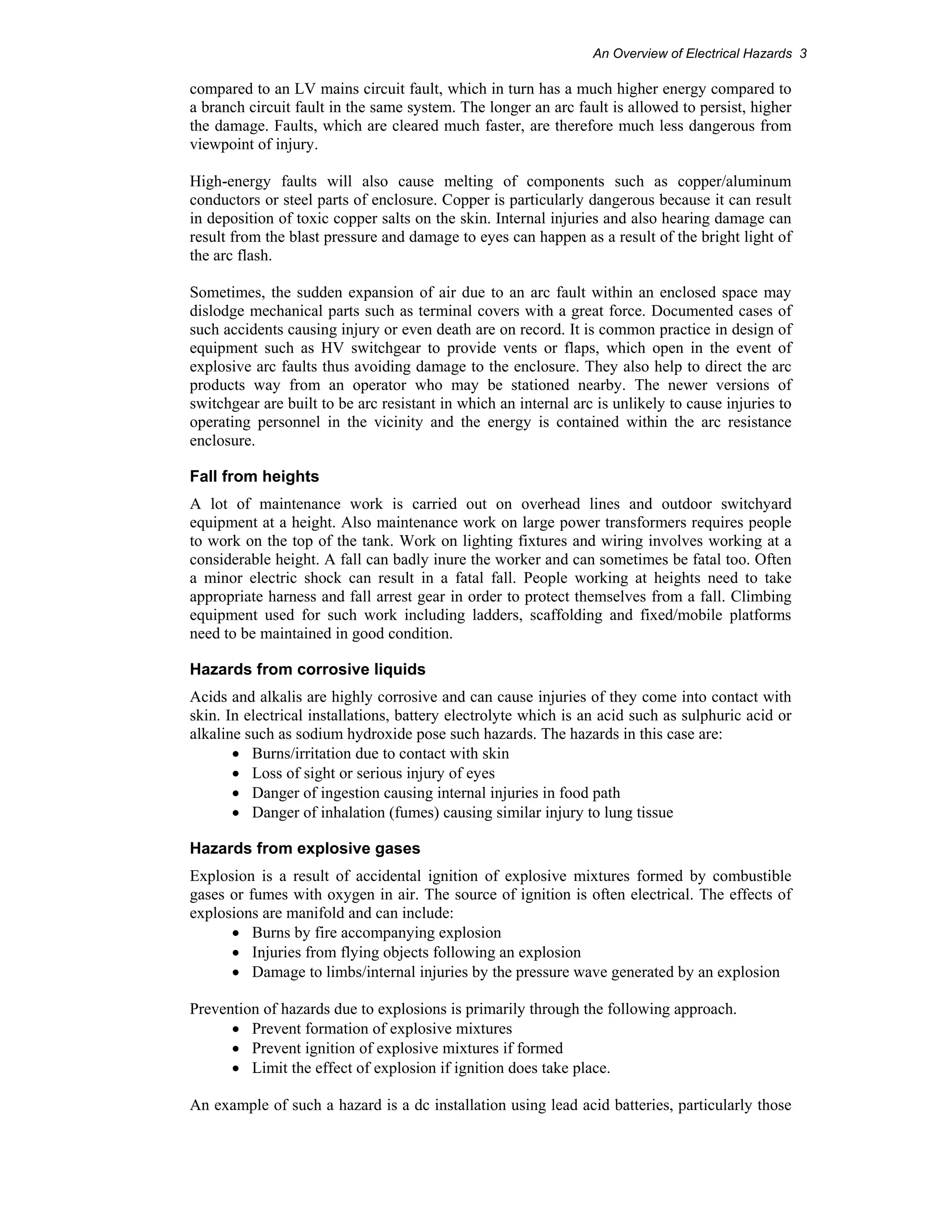 An Overview of Electrical Hazards 3 
compared to an LV mains circuit fault, which in turn has a much higher energy compared to 
a branch circuit fault in the same system. The longer an arc fault is allowed to persist, higher 
the damage. Faults, which are cleared much faster, are therefore much less dangerous from 
viewpoint of injury. 
High-energy faults will also cause melting of components such as copper/aluminum 
conductors or steel parts of enclosure. Copper is particularly dangerous because it can result 
in deposition of toxic copper salts on the skin. Internal injuries and also hearing damage can 
result from the blast pressure and damage to eyes can happen as a result of the bright light of 
the arc flash. 
Sometimes, the sudden expansion of air due to an arc fault within an enclosed space may 
dislodge mechanical parts such as terminal covers with a great force. Documented cases of 
such accidents causing injury or even death are on record. It is common practice in design of 
equipment such as HV switchgear to provide vents or flaps, which open in the event of 
explosive arc faults thus avoiding damage to the enclosure. They also help to direct the arc 
products way from an operator who may be stationed nearby. The newer versions of 
switchgear are built to be arc resistant in which an internal arc is unlikely to cause injuries to 
operating personnel in the vicinity and the energy is contained within the arc resistance 
enclosure. 
Fall from heights 
A lot of maintenance work is carried out on overhead lines and outdoor switchyard 
equipment at a height. Also maintenance work on large power transformers requires people 
to work on the top of the tank. Work on lighting fixtures and wiring involves working at a 
considerable height. A fall can badly inure the worker and can sometimes be fatal too. Often 
a minor electric shock can result in a fatal fall. People working at heights need to take 
appropriate harness and fall arrest gear in order to protect themselves from a fall. Climbing 
equipment used for such work including ladders, scaffolding and fixed/mobile platforms 
need to be maintained in good condition. 
Hazards from corrosive liquids 
Acids and alkalis are highly corrosive and can cause injuries of they come into contact with 
skin. In electrical installations, battery electrolyte which is an acid such as sulphuric acid or 
alkaline such as sodium hydroxide pose such hazards. The hazards in this case are: 
• Burns/irritation due to contact with skin 
• Loss of sight or serious injury of eyes 
• Danger of ingestion causing internal injuries in food path 
• Danger of inhalation (fumes) causing similar injury to lung tissue 
Hazards from explosive gases 
Explosion is a result of accidental ignition of explosive mixtures formed by combustible 
gases or fumes with oxygen in air. The source of ignition is often electrical. The effects of 
explosions are manifold and can include: 
• Burns by fire accompanying explosion 
• Injuries from flying objects following an explosion 
• Damage to limbs/internal injuries by the pressure wave generated by an explosion 
Prevention of hazards due to explosions is primarily through the following approach. 
• Prevent formation of explosive mixtures 
• Prevent ignition of explosive mixtures if formed 
• Limit the effect of explosion if ignition does take place. 
An example of such a hazard is a dc installation using lead acid batteries, particularly those 
 