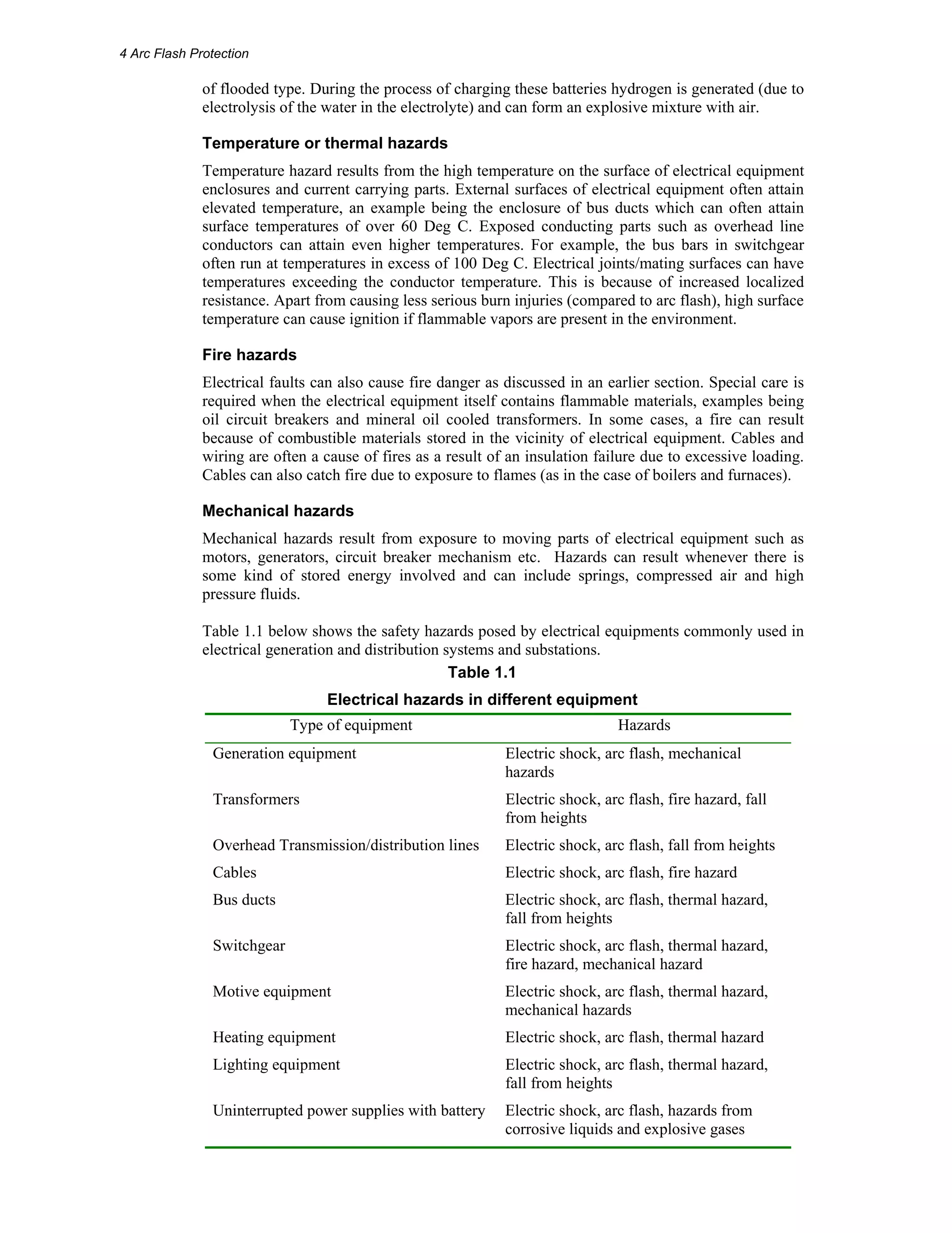 4 Arc Flash Protection 
of flooded type. During the process of charging these batteries hydrogen is generated (due to 
electrolysis of the water in the electrolyte) and can form an explosive mixture with air. 
Temperature or thermal hazards 
Temperature hazard results from the high temperature on the surface of electrical equipment 
enclosures and current carrying parts. External surfaces of electrical equipment often attain 
elevated temperature, an example being the enclosure of bus ducts which can often attain 
surface temperatures of over 60 Deg C. Exposed conducting parts such as overhead line 
conductors can attain even higher temperatures. For example, the bus bars in switchgear 
often run at temperatures in excess of 100 Deg C. Electrical joints/mating surfaces can have 
temperatures exceeding the conductor temperature. This is because of increased localized 
resistance. Apart from causing less serious burn injuries (compared to arc flash), high surface 
temperature can cause ignition if flammable vapors are present in the environment. 
Fire hazards 
Electrical faults can also cause fire danger as discussed in an earlier section. Special care is 
required when the electrical equipment itself contains flammable materials, examples being 
oil circuit breakers and mineral oil cooled transformers. In some cases, a fire can result 
because of combustible materials stored in the vicinity of electrical equipment. Cables and 
wiring are often a cause of fires as a result of an insulation failure due to excessive loading. 
Cables can also catch fire due to exposure to flames (as in the case of boilers and furnaces). 
Mechanical hazards 
Mechanical hazards result from exposure to moving parts of electrical equipment such as 
motors, generators, circuit breaker mechanism etc. Hazards can result whenever there is 
some kind of stored energy involved and can include springs, compressed air and high 
pressure fluids. 
Table 1.1 below shows the safety hazards posed by electrical equipments commonly used in 
electrical generation and distribution systems and substations. 
Table 1.1 
Electrical hazards in different equipment 
Type of equipment Hazards 
Generation equipment Electric shock, arc flash, mechanical 
hazards 
Transformers Electric shock, arc flash, fire hazard, fall 
from heights 
Overhead Transmission/distribution lines Electric shock, arc flash, fall from heights 
Cables Electric shock, arc flash, fire hazard 
Bus ducts Electric shock, arc flash, thermal hazard, 
fall from heights 
Switchgear Electric shock, arc flash, thermal hazard, 
fire hazard, mechanical hazard 
Motive equipment Electric shock, arc flash, thermal hazard, 
mechanical hazards 
Heating equipment Electric shock, arc flash, thermal hazard 
Lighting equipment Electric shock, arc flash, thermal hazard, 
fall from heights 
Uninterrupted power supplies with battery Electric shock, arc flash, hazards from 
corrosive liquids and explosive gases 
 