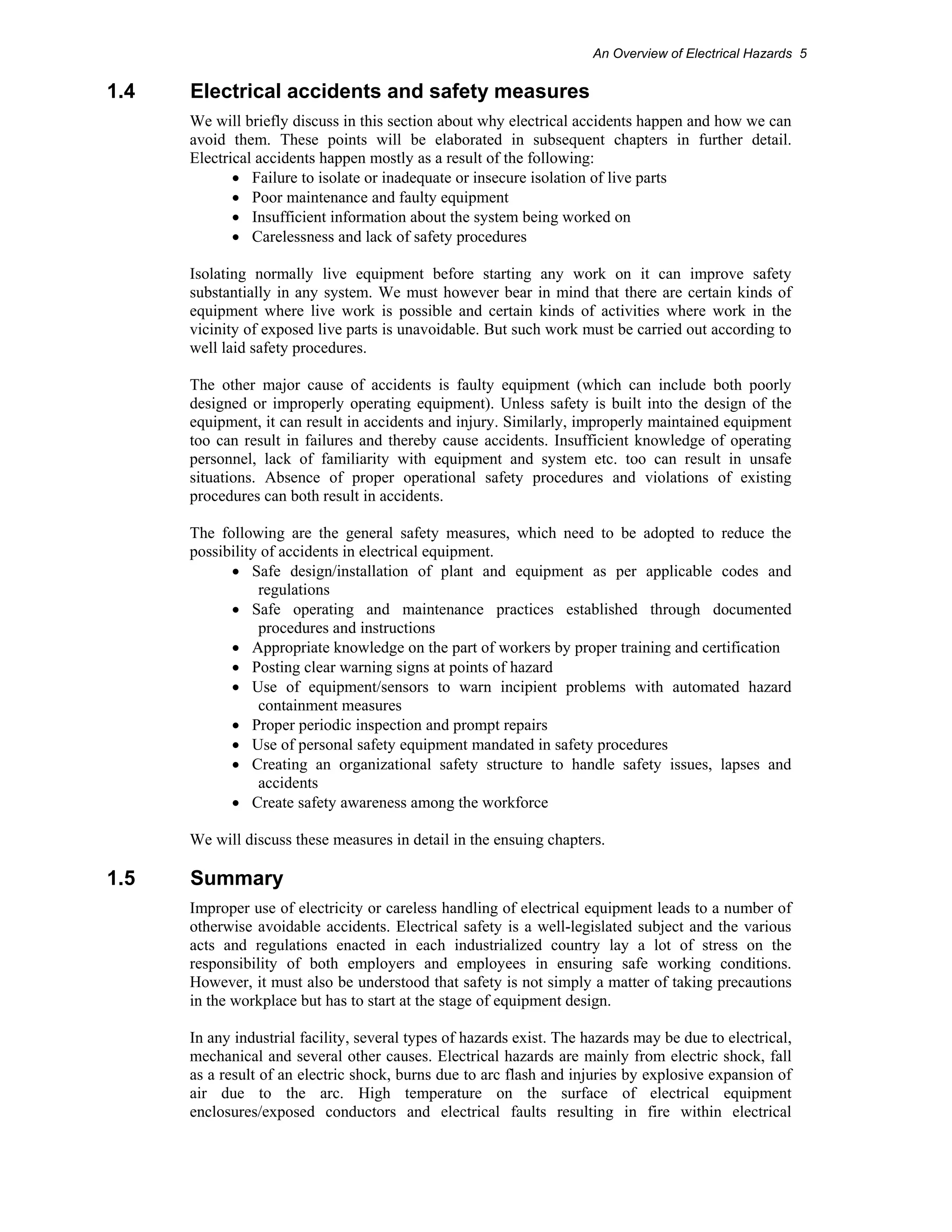 An Overview of Electrical Hazards 5 
1.4 Electrical accidents and safety measures 
We will briefly discuss in this section about why electrical accidents happen and how we can 
avoid them. These points will be elaborated in subsequent chapters in further detail. 
Electrical accidents happen mostly as a result of the following: 
• Failure to isolate or inadequate or insecure isolation of live parts 
• Poor maintenance and faulty equipment 
• Insufficient information about the system being worked on 
• Carelessness and lack of safety procedures 
Isolating normally live equipment before starting any work on it can improve safety 
substantially in any system. We must however bear in mind that there are certain kinds of 
equipment where live work is possible and certain kinds of activities where work in the 
vicinity of exposed live parts is unavoidable. But such work must be carried out according to 
well laid safety procedures. 
The other major cause of accidents is faulty equipment (which can include both poorly 
designed or improperly operating equipment). Unless safety is built into the design of the 
equipment, it can result in accidents and injury. Similarly, improperly maintained equipment 
too can result in failures and thereby cause accidents. Insufficient knowledge of operating 
personnel, lack of familiarity with equipment and system etc. too can result in unsafe 
situations. Absence of proper operational safety procedures and violations of existing 
procedures can both result in accidents. 
The following are the general safety measures, which need to be adopted to reduce the 
possibility of accidents in electrical equipment. 
• Safe design/installation of plant and equipment as per applicable codes and 
regulations 
• Safe operating and maintenance practices established through documented 
procedures and instructions 
• Appropriate knowledge on the part of workers by proper training and certification 
• Posting clear warning signs at points of hazard 
• Use of equipment/sensors to warn incipient problems with automated hazard 
containment measures 
• Proper periodic inspection and prompt repairs 
• Use of personal safety equipment mandated in safety procedures 
• Creating an organizational safety structure to handle safety issues, lapses and 
accidents 
• Create safety awareness among the workforce 
We will discuss these measures in detail in the ensuing chapters. 
1.5 Summary 
Improper use of electricity or careless handling of electrical equipment leads to a number of 
otherwise avoidable accidents. Electrical safety is a well-legislated subject and the various 
acts and regulations enacted in each industrialized country lay a lot of stress on the 
responsibility of both employers and employees in ensuring safe working conditions. 
However, it must also be understood that safety is not simply a matter of taking precautions 
in the workplace but has to start at the stage of equipment design. 
In any industrial facility, several types of hazards exist. The hazards may be due to electrical, 
mechanical and several other causes. Electrical hazards are mainly from electric shock, fall 
as a result of an electric shock, burns due to arc flash and injuries by explosive expansion of 
air due to the arc. High temperature on the surface of electrical equipment 
enclosures/exposed conductors and electrical faults resulting in fire within electrical 
 