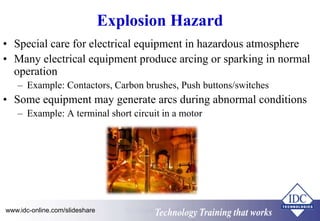 Explosion Hazard 
• Special care for electrical equipment in hazardous atmosphere 
• Many electrical equipment produce arcing or sparking in normal 
operation 
– Example: Contactors, Carbon brushes, Push buttons/switches 
• Some equipment may generate arcs during abnormal conditions 
– Example: A terminal short circuit in a motor 
Technology Training that Works www.idc-online.com/slideshare 
Arc Flash Protection 
 