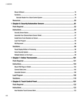 „ CONTENTS
Mouse Software ..................................................................................................................................... 76
Variations................................................................................................................................................ 79
Barcode Reader for a Stock Control System ..................................................................................... 79
Resources........................................................................................................................80
„ Chapter 6: Security/Automation Sensors .............................................................81
Parts Required.................................................................................................................82
Instructions......................................................................................................................84
Security Sensor Basics........................................................................................................................... 84
Assemble Four-Channel Alarm Sensor Shield........................................................................................ 87
Install End-of-Line Resistors on Sensor ................................................................................................. 92
Load Test Program ................................................................................................................................. 95
PIR Placement ........................................................................................................................................ 98
Variations.........................................................................................................................98
Visual Display Written in Processing ...................................................................................................... 98
Home Security System ........................................................................................................................... 99
Multiple Buttons on One Input................................................................................................................ 99
„ Chapter 7: Online Thermometer..........................................................................101
Parts Required...............................................................................................................101
Instructions....................................................................................................................103
Mount PCB Plugs on Shield .................................................................................................................. 103
Connect Data Lines............................................................................................................................... 105
Assemble Sensors................................................................................................................................ 106
Load Program ................................................................................................................108
Variations.......................................................................................................................119
„ Chapter 8: Touch Control Panel ..........................................................................121
Parts Required...............................................................................................................122
Instructions....................................................................................................................123
How Resistive Touch Screens Work..................................................................................................... 123
viii
 