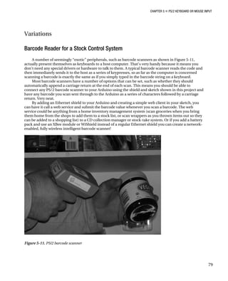 CHAPTER 5 „ PS/2 KEYBOARD OR MOUSE INPUT
Variations
Barcode Reader for a Stock Control System
A number of seemingly “exotic” peripherals, such as barcode scanners as shown in Figure 5-11,
actually present themselves as keyboards to a host computer. That's very handy because it means you
don’t need any special drivers or hardware to talk to them. A typical barcode scanner reads the code and
then immediately sends it to the host as a series of keypresses, so as far as the computer is concerned
scanning a barcode is exactly the same as if you simply typed in the barcode string on a keyboard.
Most barcode scanners have a number of options that can be set, such as whether they should
automatically append a carriage return at the end of each scan. This means you should be able to
connect any PS/2 barcode scanner to your Arduino using the shield and sketch shown in this project and
have any barcode you scan sent through to the Arduino as a series of characters followed by a carriage
return. Very neat.
By adding an Ethernet shield to your Arduino and creating a simple web client in your sketch, you
can have it call a web service and submit the barcode value whenever you scan a barcode. The web
service could be anything from a home inventory management system (scan groceries when you bring
them home from the shops to add them to a stock list, or scan wrappers as you thrown items out so they
can be added to a shopping list) to a CD collection manager or stock-take system. Or if you add a battery
pack and use an XBee module or WiShield instead of a regular Ethernet shield you can create a network-
enabled, fully wireless intelligent barcode scanner!
Figure 5-11. PS/2 barcode scanner
79
 