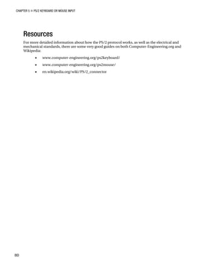 CHAPTER 5 „ PS/2 KEYBOARD OR MOUSE INPUT
80
Resources
For more detailed information about how the PS/2 protocol works, as well as the electrical and
mechanical standards, there are some very good guides on both Computer-Engineering.org and
Wikipedia:
• www.computer-engineering.org/ps2keyboard/
• www.computer-engineering.org/ps2mouse/
• en.wikipedia.org/wiki/PS/2_connector
 