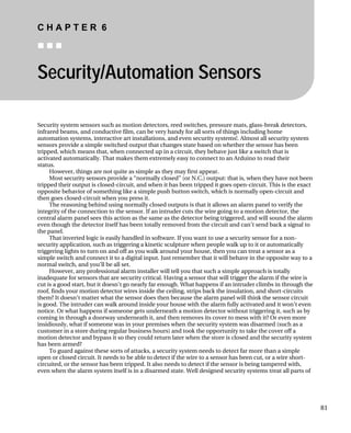 C H A P T E R 6
„ „ „
Security/Automation Sensors
Security system sensors such as motion detectors, reed switches, pressure mats, glass-break detectors,
infrared beams, and conductive film, can be very handy for all sorts of things including home
automation systems, interactive art installations, and even security systems!. Almost all security system
sensors provide a simple switched output that changes state based on whether the sensor has been
tripped, which means that, when connected up in a circuit, they behave just like a switch that is
activated automatically. That makes them extremely easy to connect to an Arduino to read their
status.
However, things are not quite as simple as they may first appear.
Most security sensors provide a “normally closed” (or N.C.) output: that is, when they have not been
tripped their output is closed-circuit, and when it has been tripped it goes open-circuit. This is the exact
opposite behavior of something like a simple push button switch, which is normally open-circuit and
then goes closed-circuit when you press it.
The reasoning behind using normally closed outputs is that it allows an alarm panel to verify the
integrity of the connection to the sensor. If an intruder cuts the wire going to a motion detector, the
central alarm panel sees this action as the same as the detector being triggered, and will sound the alarm
even though the detector itself has been totally removed from the circuit and can’t send back a signal to
the panel.
That inverted logic is easily handled in software. If you want to use a security sensor for a non-
security application, such as triggering a kinetic sculpture when people walk up to it or automatically
triggering lights to turn on and off as you walk around your house, then you can treat a sensor as a
simple switch and connect it to a digital input. Just remember that it will behave in the opposite way to a
normal switch, and you’ll be all set.
However, any professional alarm installer will tell you that such a simple approach is totally
inadequate for sensors that are security critical. Having a sensor that will trigger the alarm if the wire is
cut is a good start, but it doesn’t go nearly far enough. What happens if an intruder climbs in through the
roof, finds your motion detector wires inside the ceiling, strips back the insulation, and short-circuits
them? It doesn’t matter what the sensor does then because the alarm panel will think the sensor circuit
is good. The intruder can walk around inside your house with the alarm fully activated and it won’t even
notice. Or what happens if someone gets underneath a motion detector without triggering it, such as by
coming in through a doorway underneath it, and then removes its cover to mess with it? Or even more
insidiously, what if someone was in your premises when the security system was disarmed (such as a
customer in a store during regular business hours) and took the opportunity to take the cover off a
motion detector and bypass it so they could return later when the store is closed and the security system
has been armed?
To guard against these sorts of attacks, a security system needs to detect far more than a simple
open or closed circuit. It needs to be able to detect if the wire to a sensor has been cut, or a wire short-
circuited, or the sensor has been tripped. It also needs to detect if the sensor is being tampered with,
even when the alarm system itself is in a disarmed state. Well designed security systems treat all parts of
81
 